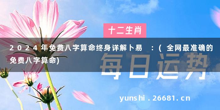 2024年免费八字算命终身详解卜易 :(全网最准确的免费八字算命)